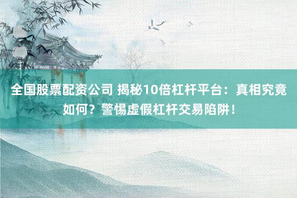 全国股票配资公司 揭秘10倍杠杆平台：真相究竟如何？警惕虚假杠杆交易陷阱！