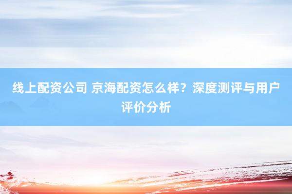 线上配资公司 京海配资怎么样？深度测评与用户评价分析