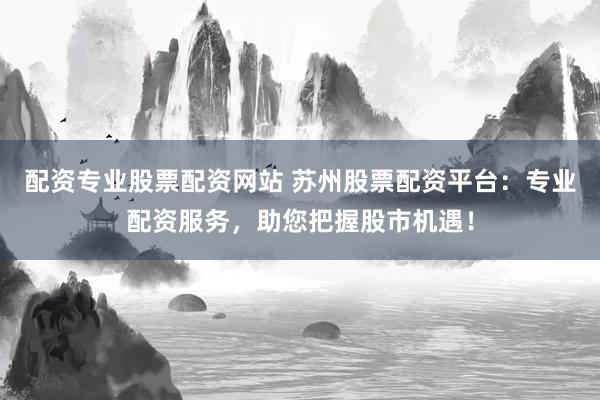 配资专业股票配资网站 苏州股票配资平台：专业配资服务，助您把握股市机遇！