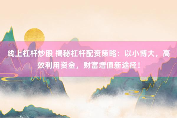 线上杠杆炒股 揭秘杠杆配资策略：以小博大，高效利用资金，财富增值新途径！