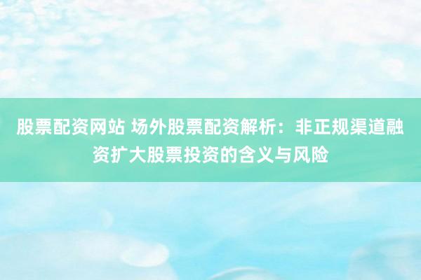 股票配资网站 场外股票配资解析：非正规渠道融资扩大股票投资的含义与风险
