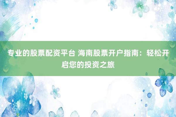 专业的股票配资平台 海南股票开户指南：轻松开启您的投资之旅