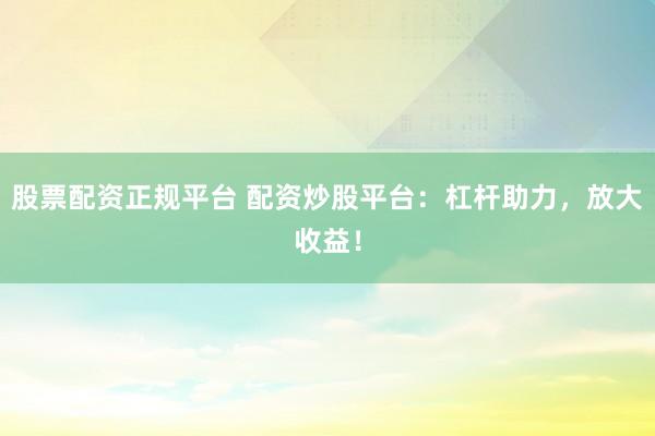 股票配资正规平台 配资炒股平台：杠杆助力，放大收益！