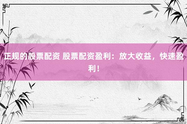 正规的股票配资 股票配资盈利：放大收益，快速盈利！
