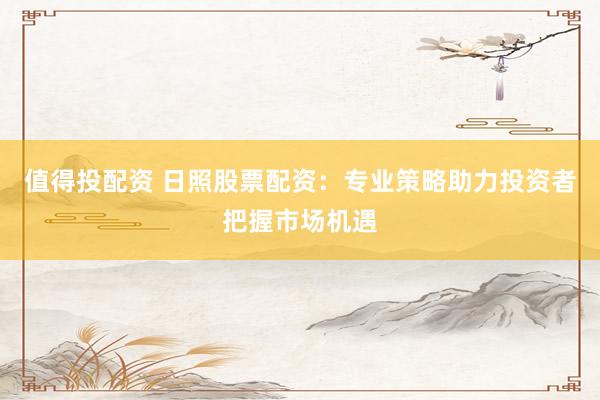 值得投配资 日照股票配资：专业策略助力投资者把握市场机遇