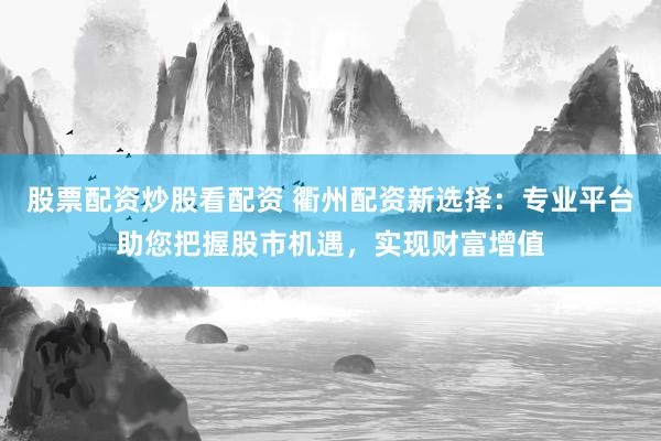 股票配资炒股看配资 衢州配资新选择：专业平台助您把握股市机遇，实现财富增值