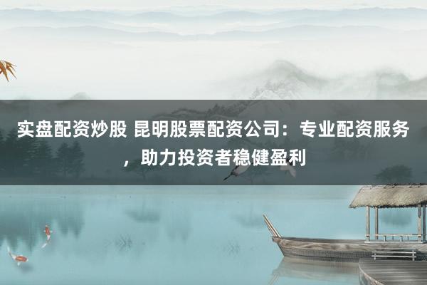 实盘配资炒股 昆明股票配资公司：专业配资服务，助力投资者稳健盈利