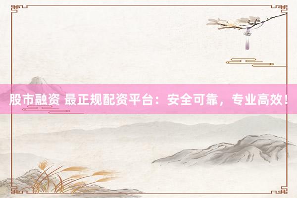 股市融资 最正规配资平台：安全可靠，专业高效！