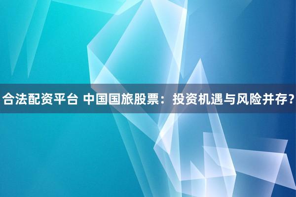 合法配资平台 中国国旅股票：投资机遇与风险并存？