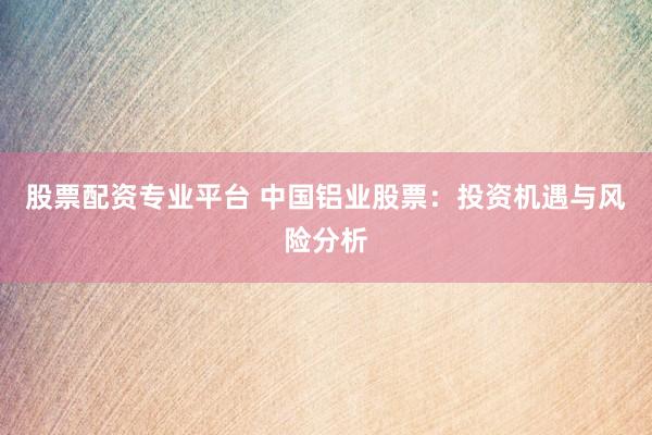 股票配资专业平台 中国铝业股票：投资机遇与风险分析