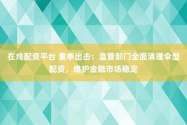 在线配资平台 重拳出击：监管部门全面清理伞型配资，维护金融市场稳定