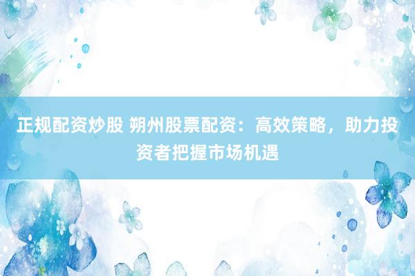 正规配资炒股 朔州股票配资：高效策略，助力投资者把握市场机遇