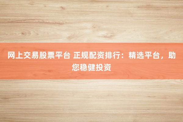 网上交易股票平台 正规配资排行：精选平台，助您稳健投资