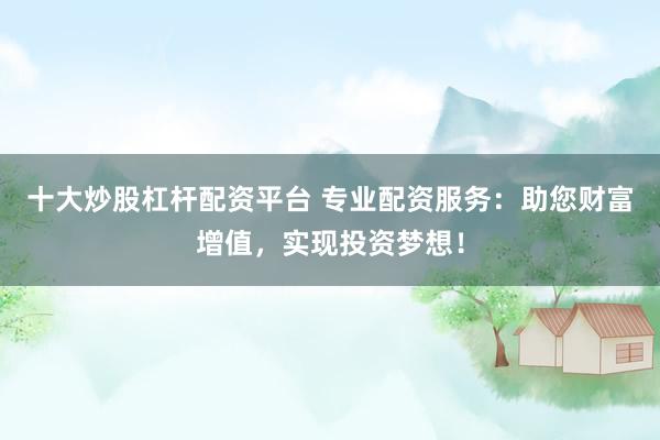 十大炒股杠杆配资平台 专业配资服务：助您财富增值，实现投资梦想！