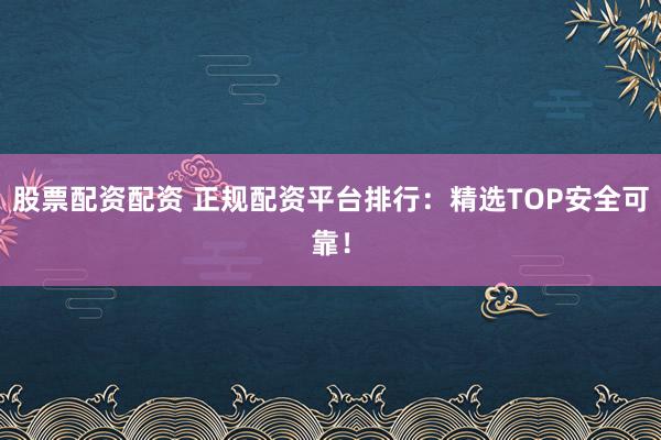 股票配资配资 正规配资平台排行：精选TOP安全可靠！