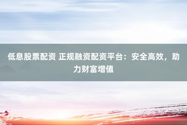 低息股票配资 正规融资配资平台：安全高效，助力财富增值