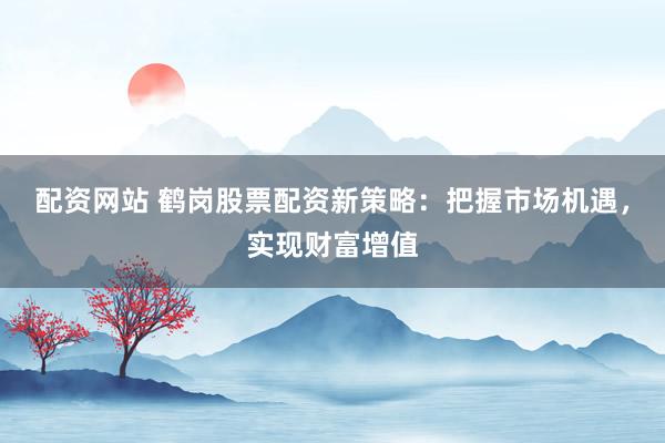 配资网站 鹤岗股票配资新策略：把握市场机遇，实现财富增值
