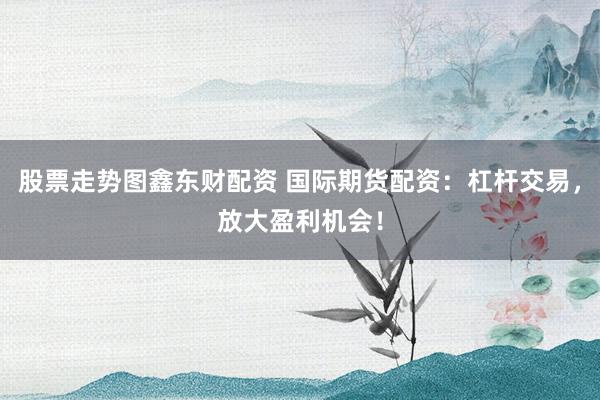 股票走势图鑫东财配资 国际期货配资：杠杆交易，放大盈利机会！