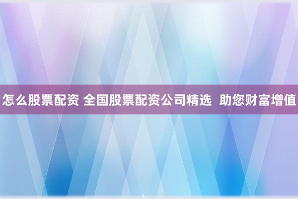 怎么股票配资 全国股票配资公司精选  助您财富增值