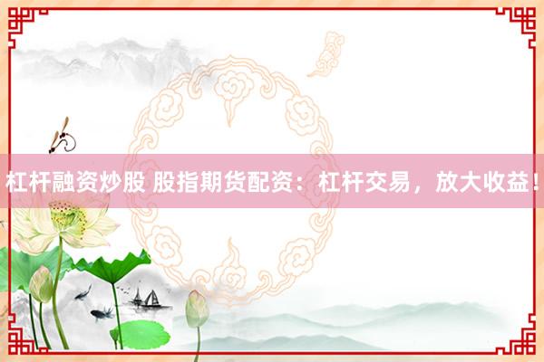 杠杆融资炒股 股指期货配资：杠杆交易，放大收益！