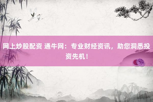网上炒股配资 通牛网:专业财经资讯,助您洞悉投资先机!