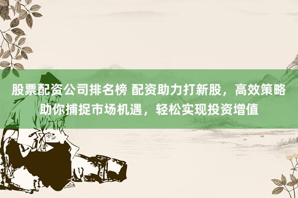 股票配资公司排名榜 配资助力打新股,高效策略助你捕捉市场机遇,轻松实现投资增值