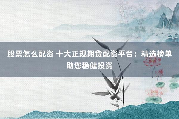 股票怎么配资 十大正规期货配资平台：精选榜单助您稳健投资