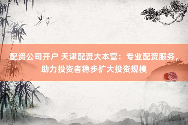 配资公司开户 天津配资大本营：专业配资服务，助力投资者稳步扩大投资规模