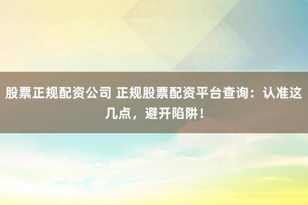 股票正规配资公司 正规股票配资平台查询:认准这几点,避开陷阱!
