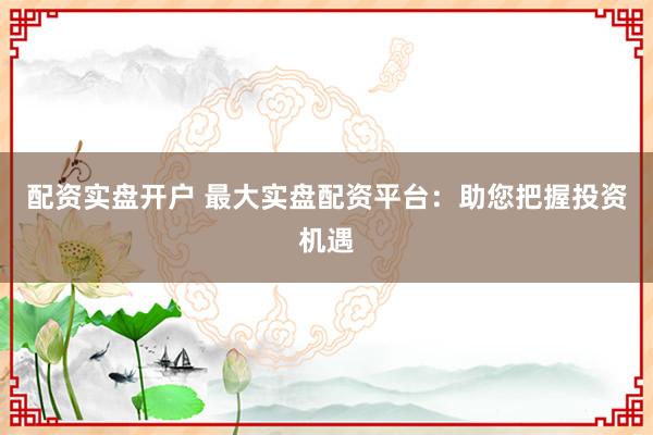 配资实盘开户 最大实盘配资平台：助您把握投资机遇