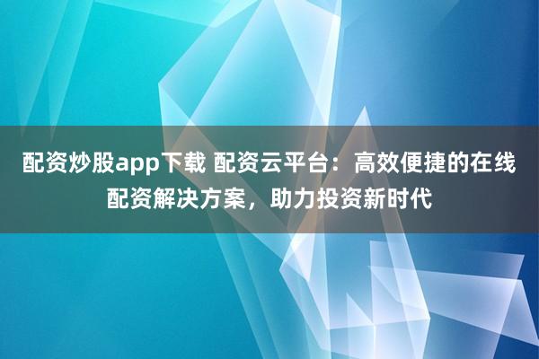 配资炒股app下载 配资云平台:高效便捷的在线配资解决方案,助力投资新时代