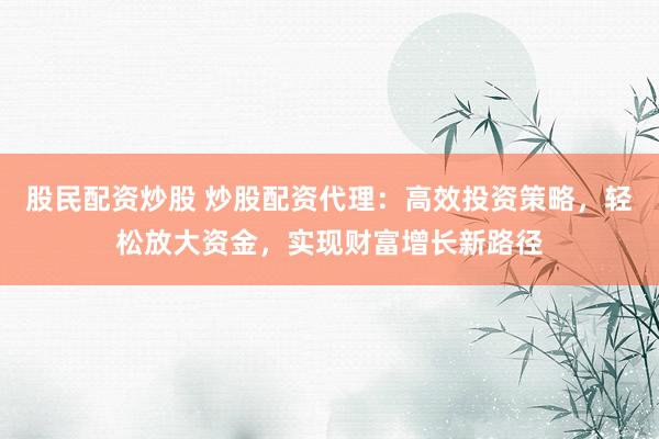 股民配资炒股 炒股配资代理：高效投资策略，轻松放大资金，实现财富增长新路径