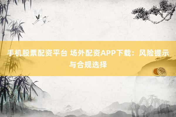 手机股票配资平台 场外配资APP下载:风险提示与合规选择