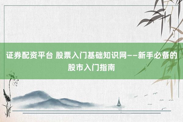 证券配资平台 股票入门基础知识网——新手必备的股市入门指南