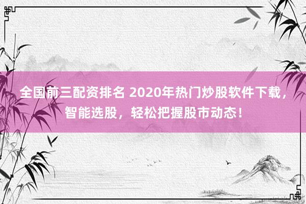 全国前三配资排名 2020年热门炒股软件下载，智能选股，轻松把握股市动态！