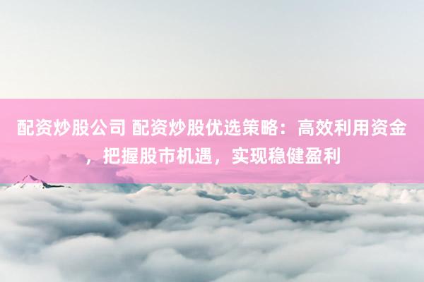 配资炒股公司 配资炒股优选策略：高效利用资金，把握股市机遇，实现稳健盈利