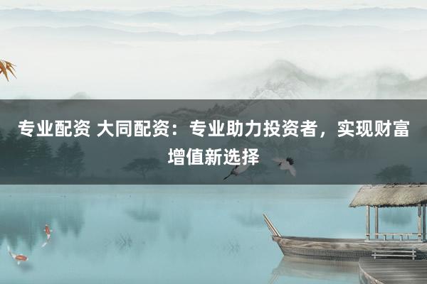 专业配资 大同配资：专业助力投资者，实现财富增值新选择