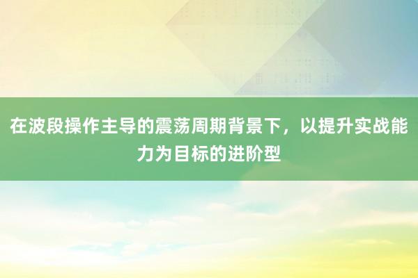在波段操作主导的震荡周期背景下，以提升实战能力为目标的进阶型