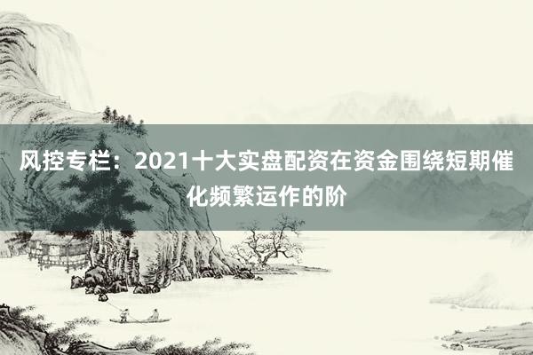 风控专栏:2021十大实盘配资在资金围绕短期催化频繁运作的阶