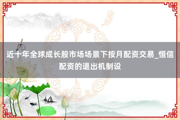 近十年全球成长股市场场景下按月配资交易_恒信配资的退出机制设