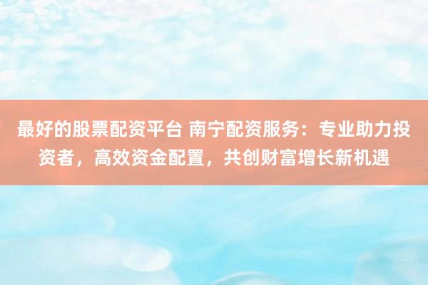最好的股票配资平台 南宁配资服务:专业助力投资者,高效资金配置,共创财富增长新机遇