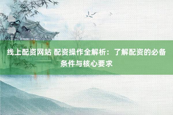 线上配资网站 配资操作全解析:了解配资的必备条件与核心要求