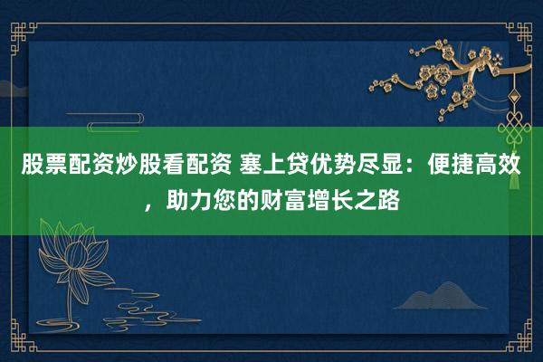 股票配资炒股看配资 塞上贷优势尽显:便捷高效,助力您的财富增长之路