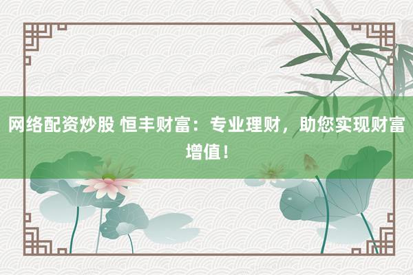 网络配资炒股 恒丰财富:专业理财,助您实现财富增值!