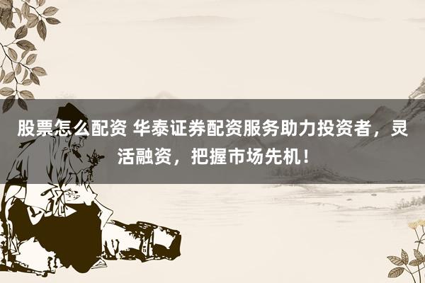 股票怎么配资 华泰证券配资服务助力投资者,灵活融资,把握市场先机!