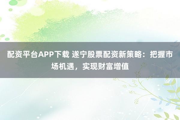 配资平台APP下载 遂宁股票配资新策略:把握市场机遇,实现财富增值