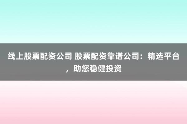 线上股票配资公司 股票配资靠谱公司:精选平台,助您稳健投资