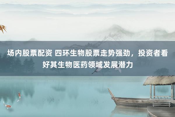 场内股票配资 四环生物股票走势强劲,投资者看好其生物医药领域发展潜力