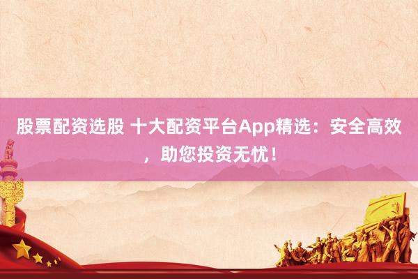 股票配资选股 十大配资平台App精选:安全高效,助您投资无忧!