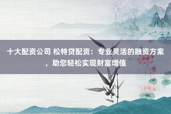 十大配资公司 松特贷配资:专业灵活的融资方案,助您轻松实现财富增值